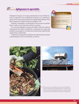 Apliquemos lo aprendido
Intégrate al equipo con el que participaste en la actividad an-
terior y organicen una campaña de acuerdo con su elemento:
agua, aire o suelo, para promover el cuidado del ambiente. Para
ello recuperen el mapa mental de la página 159.
Después, investiguen o propongan acciones que se puedan
llevar a cabo en las casas de su barrio o colonia.
En una hoja plegada a manera de folleto informen sobre la
importancia de cuidar el ambiente y expongan las causas del
problema que eligieron. Escriban las acciones que cada familia
puede hacer e ilústrenlas.
Finalmente, fotocopien los folletos de cada elemento natural
y distribúyanlos entre sus familiares y vecinos.
ΕΕ Entre las acciones que podemos hacer como familia para
cuidar el ambiente están la elaboración de composta, que
sirve para reciclar los productos orgánicos y producir tierra,
así como el uso de calentadores de agua de energía solar.
✥ Consulta en...
Visita el portal Primaria
tic http://basica.primariatic.sep.
gob.mx. En la pestaña Busca,
anota cuidado ambiental para
conocer acciones que contribu-
yan al cuidado del ambiente.
165
Lección 2
GEOGRAFIA-4-P-148-183.indd 165 09/01/19 12:57
 