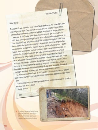 ΕΕ En la Sierra Norte de Puebla llueve
todo el año, pero se acentúa en
algunas épocas, por lo que no
es raro que ocurran derrumbes.
Debemos tener mucho cuidado.
	
Teziutlán, Puebla
Hola, Donají:
Te escribo desde Teziutlán, en la Sierra Norte de Puebla. Me llamo Ollin, pero
mis amigos me dicen Oxga porque me muevo como venado al jugar futbol.
Ollin significa movimiento en náhuatl y Oxga, venado en mi lengua totonaca.
Ayer vino mi tía Citlali y, como llovió mucho, recordó que en octubre de
1999 llovió tanto que se desgajó parte de la colonia La Aurora, cerca de mi
casa. Nos contó que la lluvia duró diez días; al octavo se oyó un ruido muy
fuerte, como si el suelo se rompiera, y al poco rato personas angustiadas
caminaron hacia el panteón. Cuando llegaron ahí escucharon gritos y llantos
bajo la lluvia persistente; muchas tumbas y casas habían desaparecido, se
cayeron. En el noticiario dijeron que hubo un deslizamiento que se llevó
la parte oriente del poblado, y como se habían suspendido las clases y
otras actividades, la mayoría de las viviendas estaban habitadas, por lo que
murieron más de cien personas. Luego dijeron que llegaron los del Centro
Nacional de Prevención de Desastres (Cenapred) y Protección Civil para
investigar las causas del deslizamiento y alentar a las personas de todo el
municipio a realizar acciones que evitaran otro desastre similar.
La maestra nos explicó qué es un desastre y dice que ocurren en todo el
país y en el mundo. Espero que tú nunca hayas vivido algo tan terrible como
esto.
Escríbeme para contarme si ya estudiaron la lección de desastres y cuáles
han ocurrido en tu entidad.
Hasta pronto.
Ollin
166
GEOGRAFIA-4-P-148-183*.indd 166 24/10/17 18:33
 