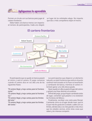 Apliquemos lo aprendido
Formen un círculo con sus bancas para jugar al
cartero fronterizo.
Debe haber una banca menos con respecto
al número de participantes. Cada uno elegirá
un lugar de los enlistados abajo. No importa
que dos o más compañeros elijan el mismo.
Cerro de Ixbul
Río Bravo
Belice
Río Hondo
Mar Caribe
Guatemala
Río Suchiate
Océano Pacífico
El cartero fronterizo
Río ColoradoVolcán Tacaná
Río Usumacinta
Golfo de México
Estados Unidos
S
O
N
E
El participante que se quede sin banca pasará
al centro y será el cartero. El juego comienza
cuando el cartero dice en voz alta una de las
siguientes frases:
“El cartero llegó y trajo cartas para la frontera
norte.”
“El cartero llegó y trajo cartas para la frontera
sur.”
“El cartero llegó y trajo cartas para los límites
del este.”
“El cartero llegó y trajo cartas para los límites
del oeste.”
Los participantes que eligieron un elemento
natural o un país fronterizo que está en el punto
cardinal mencionado en la frase se levantarán
y cambiarán de banca, mientras el cartero in-
tentará ganar una silla desocupada.
Quienquedesinsillaocuparáellugardelcartero
y gritará una frase distinta a la anterior.
Alfinaldeljuego,yaquehayancambiadotodos
de lugar, comenten qué pasaría si no existieran
las fronteras de México.
Finalmente, escriban una carta para Donají.
Cuéntenle cómo es el lugar donde viven, qué es
lo que más les gusta de su estado, cuáles son sus
límites, dónde está, si es más grande o más chico
que los estados vecinos, entre otras cosas que
saben y les interesa compartir.
15
Lección 1
GEO-4-P.indb 15 06/11/15 16:14
 