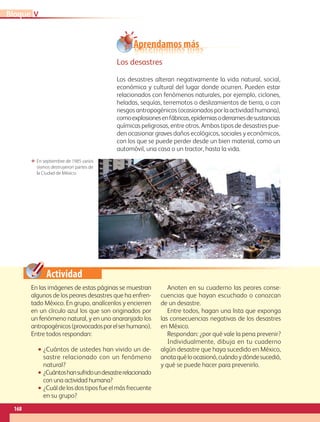 Actividad
En las imágenes de estas páginas se muestran
algunos de los peores desastres que ha enfren-
tado México. En grupo, analícenlos y encierren
en un círculo azul los que son originados por
un fenómeno natural, y en uno anaranjado los
antropogénicos(provocadosporelserhumano).
Entre todos respondan:
• ¿Cuántos de ustedes han vivido un de-
sastre relacionado con un fenómeno
natural?
• ¿Cuántoshansufridoundesastrerelacionado
con una actividad humana?
• ¿Cuál de los dos tipos fue el más frecuente
en su grupo?
Anoten en su cuaderno las peores conse-
cuencias que hayan escuchado o conozcan
de un desastre.
Entre todos, hagan una lista que exponga
las consecuencias negativas de los desastres
en México.
Respondan: ¿por qué vale la pena prevenir?
Individualmente, dibuja en tu cuaderno
algún desastre que haya sucedido en México,
anotaquéloocasionó,cuándoydóndesucedió,
y qué se puede hacer para prevenirlo.
En septiembre de 1985 varios
sismos destruyeron partes de
la Ciudad de México.
Los desastres
Los desastres alteran negativamente la vida natural, social,
económica y cultural del lugar donde ocurren. Pueden estar
relacionados con fenómenos naturales, por ejemplo, ciclones,
heladas, sequías, terremotos o deslizamientos de tierra, o con
riesgos antropogénicos (ocasionados por la actividad humana),
comoexplosionesenfábricas,epidemiasoderramesdesustancias
químicas peligrosas, entre otros. Ambos tipos de desastres pue-
den ocasionar graves daños ecológicos, sociales y económicos,
con los que se puede perder desde un bien material, como un
automóvil, una casa o un tractor, hasta la vida.
Aprendamos más
VBloque
168
GEO-4-P-148-183.CDMX.indd 168 07/03/16 13:06
 