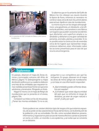 Exploremos
Como pudieron ver, existen distintos tipos de riesgos a los que estamos expues-
tos, de acuerdo con las características físicas del territorio, con la distribución de
la población y de sus actividades. Por ello, como sociedad debemos prevenir,
informarnos y organizarnos para actuar de manera efectiva cuando se presente
un sismo, un ciclón, un incendio o una epidemia, y así evitar que se convierta
en un desastre.
En parejas, observen el mapa de Zonas sís-
micas y principales volcanes del Atlas de
México, página 13. Sobrepónganle su mapa
de división política y en su cuaderno elaboren
una lista de las entidades que requieren to-
mar medidas preventivas frente a erupciones
volcánicas y terremotos. Pónganle un título.
Hagan lo mismo con el mapa de Peligro de
inundaciones que se presenta en el anexo,
página 194.
Comparen sus listas con las de otra pareja.
¿Tienen las mismas entidades? Si no es así,
pregunten a sus compañeros por qué las
incluyeron. En grupo, observen en el mapa
las áreas de menor peligro de inundaciones
y con base en esa información respondan:
•• ¿Quéentidadespuedenenfrentardesas-
tres por sequías?
•• ¿Consideran que existe alguna entidad
del país que no enfrente el riesgo de
desastres, ya sean de origen natural o
social? ¿Cuál y por qué?
Si sabemos que en la vertiente del Golfo de
México los ríos rebasan sus cauces durante
la época de lluvia, entonces es necesario no
construir casas cerca de esos ríos y tener planes
para actuar rápido en caso de inundaciones.
Lo mismo ocurre con los riesgos antropogé-
nicos: una gasolinera, un oleoducto, una refi-
nería de petróleo, una carretera o una fábrica
son lugares que pueden ocasionar accidentes
que afectarían una superficie amplia a su
alrededor y dañarían a una gran cantidad de
personas, animales, plantas y viviendas. Si no
es posible evitar la construcción de viviendas
cerca de los lugares que representan riesgo,
entonces debemos estar informados sobre
las acciones preventivas para el caso de que
ocurra una emergencia.
ΕΕ Cerro La Vela, Chiapas.
ΕΕ En noviembre de 2007, el estado de Tabasco sufrió severas
inundaciones.
VBloque
170
GEO-4-P-148-183.indd 170 20/01/17 11:36
 