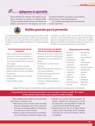 Apliquemos lo aprendido
Para enfrentar de manera más segura los pe-
ligros naturales y sociales es indispensable
conocer el lugar donde vivimos, las fuentes de
peligro y los espacios más seguros, así como
los planes familiares, escolares y comunitarios
para actuar en caso de emergencia.
Las medidas generales para la prevención
son las siguientes.
Medidas generales para la prevención
Encasodedesastretalveztengasquepasarvariosdíassinsalir
de tu casa, por lo que tu familia y tú deben estar preparados.
En algunos casos el lugar donde vives puede ser una zona
en peligro, así que deberán trasladarse a un refugio temporal
seguro.
Tu familia y tú deben hacer una lista de los artículos que
necesitan. Cada quien debe hacerse responsable de algo y
saber en qué lugar de la casa se encuentra para no perder
tiempo buscándolo. Al salir, deberán cargar sus cosas en una
mochila, en la espalda, para llevar las manos libres.
Si algún familiar sigue un tratamiento médico, guarden la medicina que toma junto con la receta.
Es muy importante que en todo momento permanezcas cerca de tus papás o de algún otro adulto • No te separes •
En todo momento mantén la calma y ayuda a preparar la mochila y el botiquín.
Lista de provisiones para casos de
emergencia:
•	Agua, mínimo dos litros diarios por
persona, en envases irrompibles, y
alimentos que no necesiten cocerse
ni se echen a perder (leche en polvo,
atún, jugos).
•	Destapador, cuchillo y abrelatas.
•	Pastillas o gotas para purificar agua.
•	Radio y linterna de pilas con baterías
de repuesto.
•	Velas y cerillos dentro de una bolsa
de plástico.
•	Impermeables y botas.
Lista de documentos que deberán
estar listos y en bolsas de plástico:
•	Actas de nacimiento y matrimonio,
pasaporte, Clave Única de Registro
de Población (curp) y credencial de
elector.
•	Certificados o constancias de
estudios.
•	Documentos agrarios, de seguros
y escrituras notariales.
•	Credencial de seguridad social.
•	Licencia de manejo.
•	Dinero en efectivo y tarjetas
bancarias. Libretas de ahorro y
chequeras.
•	Alcohol y
algodón.
•	Seguritos.
•	Analgésicos.
•	Antiácidos
y laxantes.
•	Aplicadores
(hisopos o
cotonetes)
y gotero.
•	Bolsas de
plástico.
•	Bolsa para agua
caliente.
•	Bicarbonato
de sodio.
•	Cinta adhesiva.
•	Jabón
antibacterial.
•	Manual de
primeros auxilios.
•	Pastillas para
náuseas.
•	Tijeras.
•	Vaselina.
•	Vendas de
diferentes
tamaños.
Botiquín de primeros auxilios:
Otrasmedidasquesedebentomarparaevitar
que ocurra un desastre son:
•• Revisar las construcciones: casas, escuelas,
oficinas, hospitales, entre otras, para veri-
ficar que no tengan grietas ni humedad y
se conserven en buen estado.
•• Revisarydarlemantenimientoainstalacio-
nes, como diques y tuberías de agua y gas.
•• Señalar de manera clara los lugares de
peligro, salidas de emergencia y áreas
de resguardo y de seguridad en todas las
construcciones donde habite gente.
•• Asegurarse de no vivir en un lugar de alto
riesgo y estar informado de las medidas
de protección civil de ese barrio, colonia
o localidad.
171
Lección 3
GEO-4-P.indb 171 06/11/15 16:39
 
