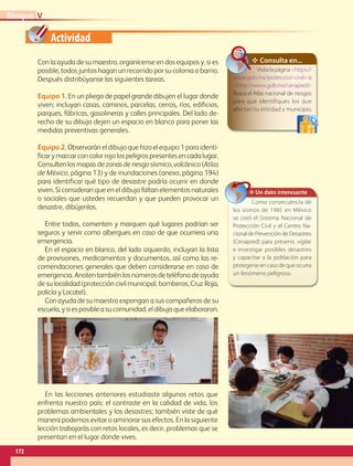Actividad
Con la ayuda de su maestro, organícense en dos equipos y, si es
posible, todos juntos hagan un recorrido por su colonia o barrio.
Después distribúyanse las siguientes tareas.
Equipo 1. En un pliego de papel grande dibujen el lugar donde
viven; incluyan casas, caminos, parcelas, cerros, ríos, edificios,
parques, fábricas, gasolineras y calles principales. Del lado de-
recho de su dibujo dejen un espacio en blanco para poner las
medidas preventivas generales.
Equipo 2. Observarán el dibujo que hizo el equipo 1 para identi-
ficar y marcar con color rojo los peligros presentes en cada lugar.
Consultenlosmapasdezonasderiesgosísmico,volcánico(Atlas
de México, página 13) y de inundaciones (anexo, página 194)
para identificar qué tipo de desastre podría ocurrir en donde
viven. Si consideran que en el dibujo faltan elementos naturales
o sociales que ustedes recuerdan y que pueden provocar un
desastre, dibújenlos.
Entre todos, comenten y marquen qué lugares podrían ser
seguros y servir como albergues en caso de que ocurriera una
emergencia.
En el espacio en blanco, del lado izquierdo, incluyan la lista
de provisiones, medicamentos y documentos, así como las re-
comendaciones generales que deben considerarse en caso de
emergencia. Anoten también los números de teléfono de ayuda
de su localidad (protección civil municipal, bomberos, Cruz Roja,
policía y Locatel).
Con ayuda de su maestro expongan a sus compañeros de su
escuela,ysiesposibleasucomunidad,eldibujoqueelaboraron.
✥ Consulta en...
Visitalapáginahttps://
www.gob.mx/proteccion-civilo
http://www.gob.mx/cenapred
Busca el Atlas nacional de riesgos
para que identifiques los que
afectan tu entidad y municipio.
En las lecciones anteriores estudiaste algunos retos que
enfrenta nuestro país: el contraste en la calidad de vida, los
problemas ambientales y los desastres; también viste de qué
manera podemos evitar o aminorar sus efectos. En la siguiente
lección trabajarás con retos locales, es decir, problemas que se
presentan en el lugar donde vives.
✥ Un dato interesante
Como consecuencia de
los sismos de 1985 en México
se creó el Sistema Nacional de
Protección Civil y el Centro Na-
cionaldePrevencióndeDesastres
(Cenapred) para prevenir, vigilar
e investigar posibles desastres
y capacitar a la población para
protegerseencasodequeocurra
un fenómeno peligroso.
VBloque
172
GEOGRAFIA-4-P-148-183.indd 172 11/01/19 10:57
 