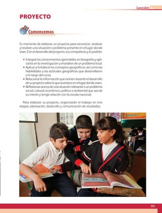 PROYECTO
Es momento de elaborar un proyecto para reconocer, analizar
y resolver una situación o problema presente en el lugar donde
vives.Coneldesarrollodelproyecto,tuscompañerosytúpodrán:
•• Integrar los conocimientos aprendidos en Geografía y apli-
carlos en la investigación y el análisis de un problema local.
•• Aplicar y fortalecer los conceptos geográficos, así como las
habilidades y las actitudes geográficas que desarrollaron
a lo largo del curso.
•• Relacionar la información que reúnan durante el desarrollo
desuproyectosobreloqueaconteceenellugardondeviven.
•• Reflexionaracercadeunasituaciónrelevanteounproblema
social, cultural, económico, político o ambiental que sea de
su interés y tenga relación con la escala nacional.
Para elaborar su proyecto, organizarán el trabajo en tres
etapas: planeación, desarrollo y comunicación de resultados.
Comencemos
173
Lección 4
GEO-4-P.indb 173 06/11/15 16:39
 