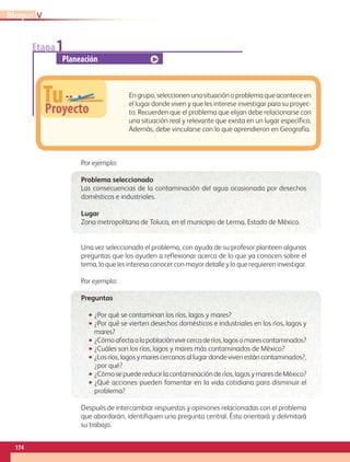 Etapa1
Planeación
TuProyecto
En grupo, seleccionen una situación o problema que acontece en
el lugar donde viven y que les interese investigar para su proyec-
to. Recuerden que el problema que elijan debe relacionarse con
una situación real y relevante que exista en un lugar específico.
Además, debe vincularse con lo que aprendieron en Geografía.
Por ejemplo:
Problema seleccionado
Las consecuencias de la contaminación del agua ocasionada por desechos
domésticos e industriales.
Lugar
Zona metropolitana de Toluca, en el municipio de Lerma, Estado de México.
Una vez seleccionado el problema, con ayuda de su profesor planteen algunas
preguntas que los ayuden a reflexionar acerca de lo que ya conocen sobre el
tema, lo que les interesa conocer con mayor detalle y lo que requieren investigar.
Por ejemplo:
Preguntas
•• ¿Por qué se contaminan los ríos, lagos y mares?
•• ¿Por qué se vierten desechos domésticos e industriales en los ríos, lagos y
mares?
•• ¿Cómoafectaalapoblaciónvivircercaderíos,lagosomarescontaminados?
•• ¿Cuáles son los ríos, lagos y mares más contaminados de México?
•• ¿Los ríos, lagos y mares cercanos al lugar donde viven están contaminados?,
¿por qué?
•• ¿Cómo se puede reducir la contaminación de ríos, lagos y mares deMéxico?
•• ¿Qué acciones pueden fomentar en la vida cotidiana para disminuir el
problema?
Después de intercambiar respuestas y opiniones relacionadas con el problema
que abordarán, identifiquen una pregunta central. Ésta orientará y delimitará
su trabajo.
VBloque
174
GEOGRAFIA-4-P-148-183.indd 174 09/01/19 13:10
 
