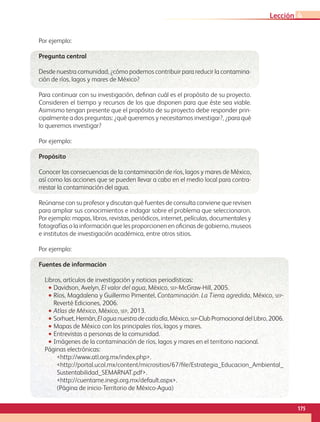 Por ejemplo:
Pregunta central
Desde nuestra comunidad, ¿cómo podemos contribuir para reducir la contamina-
ción de ríos, lagos y mares de México?
Para continuar con su investigación, definan cuál es el propósito de su proyecto.
Consideren el tiempo y recursos de los que disponen para que éste sea viable.
Asimismo tengan presente que el propósito de su proyecto debe responder prin-
cipalmente a dos preguntas: ¿qué queremos y necesitamos investigar?, ¿para qué
lo queremos investigar?
Por ejemplo:
Propósito
Conocer las consecuencias de la contaminación de ríos, lagos y mares de México,
así como las acciones que se pueden llevar a cabo en el medio local para contra-
rrestar la contaminación del agua.
Reúnanse con su profesor y discutan qué fuentes de consulta conviene que revisen
para ampliar sus conocimientos e indagar sobre el problema que seleccionaron.
Por ejemplo: mapas, libros, revistas, periódicos, internet, películas, documentales y
fotografías o la información que les proporcionen en oficinas de gobierno, museos
e institutos de investigación académica, entre otros sitios.
Por ejemplo:
Fuentes de información
Libros, artículos de investigación y noticias periodísticas:
•• Davidson, Avelyn, El valor del agua, México, sep-McGraw-Hill, 2005.
•• Ríos, Magdalena y Guillermo Pimentel, Contaminación. La Tierra agredida, México, sep-
Reverté Ediciones, 2006.
•• Atlas de México, México, sep, 2013.
•• Sorhuet,Hernán,Elaguanuestradecadadía,México,sep-ClubPromocionaldelLibro,2006.
•• Mapas de México con los principales ríos, lagos y mares.
•• Entrevistas a personas de la comunidad.
•• Imágenes de la contaminación de ríos, lagos y mares en el territorio nacional.
Páginas electrónicas:
http://www.atl.org.mx/index.php.
http://portal.ucol.mx/content/micrositios/67/file/Estrategia_Educacion_Ambiental_
Sustentabilidad_SEMARNAT.pdf.
http://cuentame.inegi.org.mx/default.aspx.
(Página de inicio-Territorio de México-Agua)
175
Lección 4
GEO-4-P-148-183.indd 175 24/01/17 15:56
 