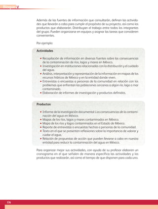 Además de las fuentes de información que consultarán, definan las activida-
des que llevarán a cabo para cumplir el propósito de su proyecto, así como los
productos que elaborarán. Distribuyan el trabajo entre todos los integrantes
del grupo. Pueden organizarse en equipos y asignar las tareas que consideren
convenientes.
Por ejemplo:
Actividades
•• Recopilación de información en diversas fuentes sobre las consecuencias
de la contaminación de ríos, lagos y mares en México.
•• Investigación en instituciones relacionadas con la distribución y el cuidado
del agua.
•• Análisis, interpretación y representación de la información en mapas de los
recursos hídricos de México y en la entidad donde viven.
•• Entrevistas o encuestas a personas de la comunidad en relación con los
problemas que enfrentan las poblaciones cercanas a algún río, lago o mar
contaminado.
•• Elaboración de informes de investigación y productos definidos.
Productos
•• Informe de la investigación documental: Las consecuencias de la contami-
nación del agua en México.
•• Mapas de los ríos, lagos y mares contaminados en México.
•• Mapa de los ríos y lagos contaminados en el Estado de México.
•• Reporte de entrevistas o encuestas hechas a personas de la comunidad.
•• Texto en el que se presenten reflexiones sobre la importancia de valorar y
cuidar el agua.
•• Relación de propuestas de acción que pueden llevarse a cabo en nuestra
entidad para reducir la contaminación del agua en México.
Para organizar mejor sus actividades, con ayuda de su profesor elaboren un
cronograma en el que señalen de manera específica las actividades y los
productos que realizarán, así como el tiempo de que disponen para cada uno.
VBloque
176
GEO-4-P.indb 176 06/11/15 16:39
 