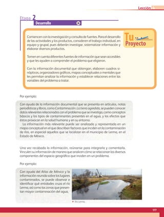 Etapa 2
Desarrollo
TuProyecto
Comiencenconlainvestigaciónyconsultadefuentes.Paraeldesarrollo
de las actividades y los productos, consideren el trabajo individual, en
equipo y grupal, pues deberán investigar, sistematizar información y
elaborar diversos productos.
Tomenencuentadiferentesfuentesdeinformaciónqueseanaccesibles
y que les ayuden a comprender el problema que eligieron.
Con la información documental que obtengan, elaboren cuadros si-
nópticos, organizadores gráficos, mapas conceptuales o mentales que
les permitan analizar la información y establecer relaciones entre las
variables del problema a tratar.
Por ejemplo:
Con ayuda de la información documental que se presenta en artículos, notas
periodísticasylibros,comoContaminación.Latierraagredida,sepuedenconocer
datosrelevantesrelacionadosconelproblemaqueseinvestiga,comoconceptos
básicos y los tipos de contaminantes presentes en el agua, y los efectos que
éstos provocan en la salud humana y en su entorno.
La información más relevante puede ser analizada y representada en un
mapa conceptual en el que describan factores que inciden en la contaminación
de ríos, en especial aquellos que se localizan en el municipio de Lerma, en el
Estado de México.
Una vez recabada la información, reúnanse para integrarla y comentarla.
Vinculensuinformacióndemaneraqueanalicencómoserelacionanlosdiversos
componentes del espacio geográfico que inciden en un problema.
Por ejemplo:
Con ayuda del Atlas de México y la
información reunida sobre los lugares
contaminados, se puede observar e
identificar qué entidades cruza el río
Lerma, así como las zonas que presen-
tan mayor contaminación del agua.
ΕΕ Río Lerma.
177
Lección 4
GEO-4-P.indb 177 06/11/15 16:39
 