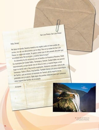 San Luis Potosí, San Luis Potosí
Hola, Donají:
Me llamo Armando. Nuestra maestra nos explicó sobre el intercambio de
cartas, nos dio sus direcciones y yo te elegí. Vivo en la ciudad de San Luis
Potosí, la capital del estado. Te quiero contar que el año pasado descubrí que
mi entidad tiene 58 municipios, ¿cuántos tiene la tuya?
En diciembre fui de vacaciones con mi familia a la Huasteca Potosina. Visité
los municipios de Ciudad Valles, Tamasopo y Tamuín. Ciudad Valles me pareció
impresionante, ya que donde vivo el clima es seco, y cuando llegas a este
lugar se siente calor y hay mucha vegetación. Visitamos cascadas como la de
Tamasopo, Tamul y Micos, muy bonitas. También fuimos a la zona arqueológica
de Tamtoc, que pertenece al municipio de Tamuín; ahí la mayoría de las
pirámides son circulares. Ojalá algún día puedas visitarme para que conozcas
estos lugares tan bonitos de mi estado.
Armando
ΕΕ Cascada de Tamul, en
la Huasteca Potosina.
16
GEOGRAFIA-4-P-001-041*.indd 16 24/10/17 18:19
 