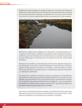 Al observar mapas estatales es posible localizar los municipios del Estado de
México por los que atraviesa el río y distinguir exactamente qué parte se localiza
en el municipio de Lerma. Además, se estudiará cómo es el curso y la forma del
río Lerma, así como las características de los municipios por los que atraviesa.
Mediante el análisis de las imágenes y la información, complementarán su in-
vestigación al identificar y localizar otros posibles cuerpos de aguas naturales o
artificiales que sean afectados por la contaminación; por ejemplo, la presa José
Antonio Alzate, que se encuentra en el curso del río y es la más contaminada
de México.
Parafavorecerelanálisisylainterpretacióndeinformación,elaborenmapasdon-
de representen el curso del río Lerma (identifiquen la dirección de la corriente);
pueden localizar dónde se encuentra su municipio, y colocar símbolos a lo largo
del río para identificar los puntos donde se contamina por desechos domésticos
y en dónde por industriales.
Con ayuda de su profesor, comenten en grupo y relacionen las características
espaciales que inciden para que el río presente problemas de contaminación, por
ejemplo:¿lospuntosdelríoenlosquesepresentamayorcontaminacióncoinciden
con la presencia de grandes asentamientos de población?, ¿hay concentración
de industrias en determinados puntos cercanos al río?, ¿por qué el problema se
acentúa en determinadas partes del río?, etcétera.
Asimismo es importante promover el análisis y la reflexión de la información que
obtengan acerca de las consecuencias del problema que seleccionaron, cómo
afecta a la población y la importancia de contribuir a mitigarlo.
VBloque
178
GEO-4-P.indb 178 06/11/15 16:39
 
