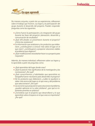 Lo que aprendí
Evaluación
De manera conjunta, a partir de sus experiencias, reflexionen
sobre el trabajo que hicieron, sus logros y la participación del
grupo durante el desarrollo del proyecto. Pueden responder
preguntas como las siguientes:
•• ¿Cómo fueron la participación y la integración del grupo
durante las fases del proyecto: planeación, desarrollo y
comunicación de resultados?
•• ¿Qué dificultades se presentaron durante el proyecto?
¿Cómo las resolvieron?
•• La información que analizaron y los productos que elabo-
raron, ¿contribuyeron a conocer más sobre el lugar en el
que viven?, ¿contribuyeron a proponer soluciones viables
al problema que eligieron?
•• ¿Qué modificaciones necesitarían hacer a su proyecto para
mejorarlo?
Además, de manera individual, reflexionen sobre sus logros y
lo aprendido a partir de preguntas como:
•• ¿Qué aprendiste del lugar donde vives?
•• ¿Qué te pareció más significativo de la investigación y las
conclusiones? ¿Por qué?
•• ¿Qué conocimientos y habilidades que aprendiste en
Geografía fueron necesarios para desarrollar el proyecto?
•• De los productos que elaboraron, ¿cuáles te ayudaron a
saber más acerca del lugar en el que vives y del problema
que seleccionaron? ¿Por qué?
•• Las acciones que propusieron para solucionar el problema,
¿pueden aplicarse en tu vida cotidiana?, ¿por qué es im-
portante ponerlas en práctica?
•• ¿Consideras que el proyecto que desarrollaron y lo que
aprendiste sobre el espacio en el que vives es importante?
¿Por qué?
181
GEO-4-P.indb 181 06/11/15 16:39
 