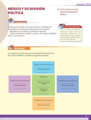 Actividad
Al igual que Armando, di en qué municipios o alcaldías de
tu entidad se encuentran los lugares que más te gustan.
Dibújalos en tu cuaderno y contesta lo siguiente.
¿Cómo se llama tu entidad?, ¿cuántos municipios o alcaldías
tiene?, ¿en cuál vives?
MÉXICO Y SU DIVISIÓN
POLÍTICA
❖❖ Con el estudio de esta lección
explicarás la división política
de México.
Comencemos
Con ayuda del cuadro que está en la página 20 de este libro y
de tu Atlas de México completa el siguiente esquema.
✥ Un dato interesante
En México, la entidad fe-
derativa con mayor número de
municipios es Oaxaca, con 570;
las que tienen menos municipios
sonBajaCaliforniayBajaCalifornia
Sur, con cinco cada una.
Mi entidad es:
Número de municipios
o alcaldías:
Mi municipio o
alcaldía es:
Entidades con las que limita al este:
Número de municipios:
Entidades con las que limita al oeste:
Número de municipios:
Entidades con las que limita al norte:
Número de municipios:
Entidades con las que limita al sur:
Número de municipios:
17
Lección 2
GEOGRAFIA-4-P-001-041.indd 17 15/05/19 11:58
 
