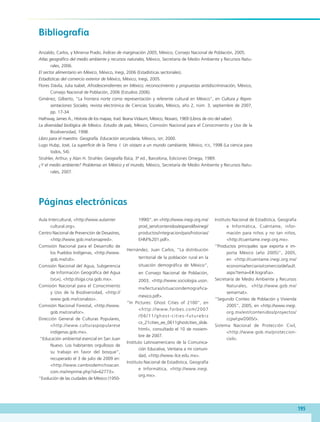 195
Bibliografía
Anzaldo, Carlos, y Minerva Prado, Índices de marginación 2005, México, Consejo Nacional de Población, 2005.
Atlas geográfico del medio ambiente y recursos naturales, México, Secretaría de Medio Ambiente y Recursos Natu-
rales, 2006.
El sector alimentario en México, México, Inegi, 2006 (Estadísticas sectoriales).
Estadísticas del comercio exterior de México, México, Inegi, 2005.
Flores Dávila, Julia Isabel, Afrodescendientes en México; reconocimiento y propuestas antidiscriminación, México,
Consejo Nacional de Población, 2006 (Estudios 2006).
Giménez, Gilberto, “La frontera norte como representación y referente cultural en México”, en Cultura y Repre-
sentaciones Sociales, revista electrónica de Ciencias Sociales, México, año 2, núm. 3, septiembre de 2007,
pp. 17-34.
Hathway, James A., Historia de los mapas, trad. Ileana Vidaurri, México, Novaro, 1969 (Libros de oro del saber).
La diversidad biológica de México. Estudio de país, México, Comisión Nacional para el Conocimiento y Uso de la
Biodiversidad, 1998.
Libro para el maestro. Geografía. Educación secundaria, México, sep, 2000.
Lugo Hubp, José, La superficie de la Tierra. I. Un vistazo a un mundo cambiante, México, fce, 1998 (La ciencia para
todos, 54).
Strahler, Arthur, y Alan H. Strahler, Geografía física, 3ª ed., Barcelona, Ediciones Omega, 1989.
¿Y el medio ambiente? Problemas en México y el mundo, México, Secretaría de Medio Ambiente y Recursos Natu-
rales, 2007.
Aula Intercultural, http://www.aulainter
cultural.org.
Centro Nacional de Prevención de Desastres,
http://www.gob.mx/cenapred.
Comisión Nacional para el Desarrollo de
los Pueblos Indígenas, http://www.
gob.mx/cdi.
Comisión Nacional del Agua, Subgerencia
de Información Geográfica del Agua
(siga), http://siga.cna.gob.mx.
Comisión Nacional para el Conocimiento
y Uso de la Biodiversidad, http://
www.gob.mx/conabio.
Comisión Nacional Forestal, http://www.
gob.mx/conafor.
Dirección General de Culturas Populares,
http://www.culturaspopularese
indigenas.gob.mx.
“Educación ambiental esencial en San Juan
Nuevo. Los habitantes orgullosos de
su trabajo en favor del bosque”,
recuperado el 3 de julio de 2009 en:
http://www.cambiodemichoacan.
com.mx/imprime.php?id=62773.
“Evolución de las ciudades de México (1950-
1990)”, en http://www.inegi.org.mx/
prod_serv/contenidos/espanol/bvinegi/
productos/integracion/pais/historias/
EHM%201.pdf.
Hernández, Juan Carlos, “La distribución
territorial de la población rural en la
situación demográfica de México”,
en Consejo Nacional de Población,
2003, http://www.sociologia.uson.
mx/lecturas/situaciondemografica-
mexico.pdf.
“In Pictures: Ghost Cities of 2100”, en
http://www.forbes.com/2007
/06/11/ghost-cities-futurebiz
cx_21cities_ee_0611ghostcities_slide.
html, consultado el 10 de noviem-
bre de 2007.
Instituto Latinoamericano de la Comunica-
ción Educativa, Ventana a mi comuni-
dad, http://www.ilce.edu.mx.
Instituto Nacional de Estadística, Geografía
e Informática, http://www.inegi.
org.mx.
Instituto Nacional de Estadística, Geografía
e Informática, Cuéntame, infor-
mación para niños y no tan niños,
http://cuentame.inegi.org.mx.
“Productos principales que exporta e im-
porta México (año 2005)”, 2005,
en http://cuentame.inegi.org.mx/
economia/terciario/comercio/default.
aspx?tema=E#.liograf ia.
Secretaría de Medio Ambiente y Recursos
Naturales, http://www.gob.mx/
semarnat.
“Segundo Conteo de Población y Vivienda
2005”, 2005, en http://www.inegi.
org.mx/est/contenidos/proyectos/
ccpv/cpv/2005/.
Sistema Nacional de Protección Civil,
http://www.gob.mx/proteccion-
civil.
Páginas electrónicas
GEO-4-P-184-200.indd 195 23/01/17 17:23
 