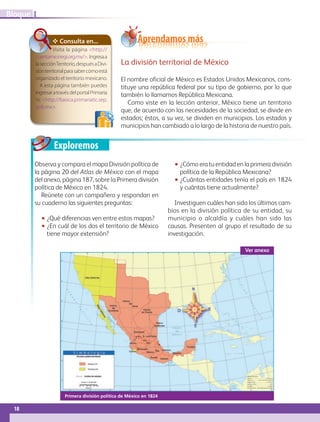 Exploremos
Primera división política de México en 1824
✥ Consulta en...
La división territorial de México
El nombre oficial de México es Estados Unidos Mexicanos, cons-
tituye una república federal por su tipo de gobierno, por lo que
también lo llamamos República Mexicana.
Como viste en la lección anterior, México tiene un territorio
que, de acuerdo con las necesidades de la sociedad, se divide en
estados; éstos, a su vez, se dividen en municipios. Los estados y
municipios han cambiado a lo largo de la historia de nuestro país.
Aprendamos más
Observa y compara el mapa División política de
la página 20 del Atlas de México con el mapa
del anexo, página 187, sobre la Primera división
política de México en 1824.
Reúnete con un compañero y respondan en
su cuaderno las siguientes preguntas:
•• ¿Qué diferencias ven entre estos mapas?
•• ¿En cuál de los dos el territorio de México
tiene mayor extensión?
•• ¿Cómo era tu entidad en la primera división
política de la República Mexicana?
•• ¿Cuántas entidades tenía el país en 1824
y cuántas tiene actualmente?
Investiguen cuáles han sido los últimos cam-
bios en la división política de su entidad, su
municipio o alcaldía y cuáles han sido las
causas. Presenten al grupo el resultado de su
investigación.
Ver anexo
Visita la página http://
cuentame.inegi.org.mx/. Ingresaa
lasecciónTerritorio,despuésaDivi-
siónterritorialparasabercómoestá
organizado el territorio mexicano.
A esta página también puedes
ingresaratravésdelportalPrimaria
tic http://basica.primariatic.sep.
gob.mx.
18
IBloque
GEOGRAFIA-4-P-001-041.indd 18 11/01/19 10:33
 