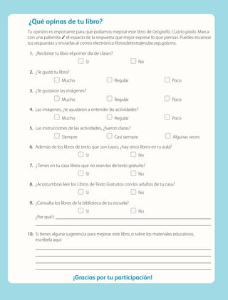 ¿Qué opinas de tu libro?
¡Gracias por tu participación!
Tu opinión es importante para que podamos mejorar este libro de Geografía. Cuarto grado. Marca
con una palomita ✓ el espacio de la respuesta que mejor exprese lo que piensas. Puedes escanear
tus respuestas y enviarlas al correo electrónico librosdetexto@nube.sep.gob.mx.
	1.	¿Recibiste tu libro el primer día de clases?
	   Sí	   No
	2.	¿Te gustó tu libro?
	  Mucho	  Regular	  Poco
	3.	¿Te gustaron las imágenes?
	  Mucho	  Regular	  Poco
	4.	Las imágenes, ¿te ayudaron a entender las actividades?
	  Mucho	  Regular	  Poco
	5.	Las instrucciones de las actividades, ¿fueron claras?
	  Siempre	   Casi siempre	   Algunas veces
	6.	Además de los libros de texto que son tuyos, ¿hay otros libros en tu aula?
	   Sí	   No
	7.	¿Tienes en tu casa libros que no sean los de texto gratuito?
	   Sí	   No
	8.	¿Acostumbras leer los Libros de Texto Gratuitos con los adultos de tu casa?
	   Sí	   No
	9.	¿Consulta los libros de la biblioteca de tu escuela?
	   Sí	   No
¿Por qué?: 

	10.	Si tienes alguna sugerencia para mejorar este libro, o sobre los materiales educativos,
escríbela aquí:




GEOGRAFIA-4-P-184-200.indd 199 02/05/19 11:15
 