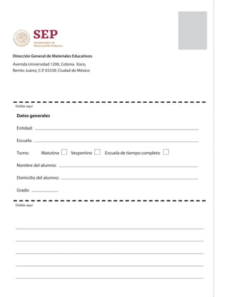 Dirección General de Materiales Educativos
Avenida Universidad 1200, Colonia Xoco,
Benito Juárez, C.P. 03330, Ciudad de México
Datos generales
Entidad:
Escuela:
Turno: 	 Matutino 	 Vespertino 	 Escuela de tiempo completo
Nombre del alumno:
Domicilio del alumno:
Grado:
Doblar aquí
Doblar aquí
03/01/19
 