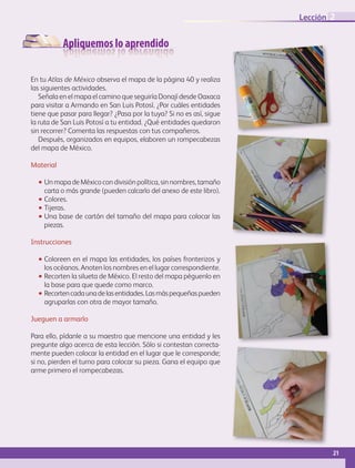 Apliquemos lo aprendido
En tu Atlas de México observa el mapa de la página 40 y realiza
las siguientes actividades.
Señala en el mapa el camino que seguiría Donají desde Oaxaca
para visitar a Armando en San Luis Potosí. ¿Por cuáles entidades
tiene que pasar para llegar? ¿Pasa por la tuya? Si no es así, sigue
la ruta de San Luis Potosí a tu entidad. ¿Qué entidades quedaron
sin recorrer? Comenta las respuestas con tus compañeros.
Después, organizados en equipos, elaboren un rompecabezas
del mapa de México.
Material
•• Un mapa de México con división política, sin nombres, tamaño
carta o más grande (pueden calcarlo del anexo de este libro).
•• Colores.
•• Tijeras.
•• Una base de cartón del tamaño del mapa para colocar las
piezas.
Instrucciones
•• Coloreen en el mapa las entidades, los países fronterizos y
los océanos. Anoten los nombres en el lugar correspondiente.
•• Recorten la silueta de México. El resto del mapa péguenlo en
la base para que quede como marco.
•• Recortencadaunadelasentidades.Lasmáspequeñaspueden
agruparlas con otra de mayor tamaño.
Jueguen a armarlo
Para ello, pídanle a su maestro que mencione una entidad y les
pregunte algo acerca de esta lección. Sólo si contestan correcta-
mente pueden colocar la entidad en el lugar que le corresponde;
si no, pierden el turno para colocar su pieza. Gana el equipo que
arme primero el rompecabezas.
21
Lección 2
GEO-4-P-001-041.indd 21 20/01/17 11:28
 