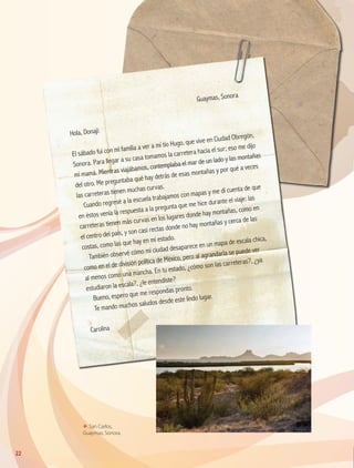 Guaymas, Sonora
Hola, Donají:
El sábado fui con mi familia a ver a mi tío Hugo, que vive en Ciudad Obregón,
Sonora. Para llegar a su casa tomamos la carretera hacia el sur; eso me dijo
mi mamá. Mientras viajábamos, contemplaba el mar de un lado y las montañas
del otro. Me preguntaba qué hay detrás de esas montañas y por qué a veces
las carreteras tienen muchas curvas.
Cuando regresé a la escuela trabajamos con mapas y me di cuenta de que
en éstos venía la respuesta a la pregunta que me hice durante el viaje: las
carreteras tienen más curvas en los lugares donde hay montañas, como en
el centro del país, y son casi rectas donde no hay montañas y cerca de las
costas, como las que hay en mi estado.
También observé cómo mi ciudad desaparece en un mapa de escala chica,
como en el de división política de México, pero al agrandarla se puede ver
al menos como una mancha. En tu estado, ¿cómo son las carreteras?, ¿ya
estudiaron la escala?, ¿le entendiste?
Bueno, espero que me respondas pronto.
Te mando muchos saludos desde este lindo lugar.
Carolina
ΕΕ San Carlos,
Guaymas, Sonora.
22
GEO-4-P.indb 22 06/11/15 16:15
 