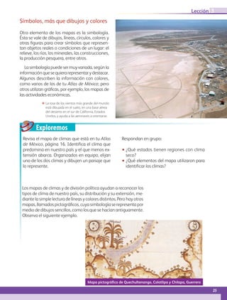 Exploremos
Mapa pictográfico de Quechultenango, Colotlipa y Chilapa, Guerrero
ΕΕ La rosa de los vientos más grande del mundo
está dibujada en el suelo, en una base aérea
del desierto en el sur de California, Estados
Unidos, y ayuda a las aeronaves a orientarse.
Símbolos, más que dibujos y colores
Otro elemento de los mapas es la simbología.
Ésta se vale de dibujos, líneas, círculos, colores y
otras figuras para crear símbolos que represen-
tan objetos reales o condiciones de un lugar: el
relieve, los ríos, los minerales, las construcciones,
la producción pesquera, entre otros.
La simbología puede ser muy variada, según la
informaciónquesequierarepresentarydestacar.
Algunos describen la información con colores,
como varios de los de tu Atlas de México; pero
otros utilizan gráficas, por ejemplo, los mapas de
las actividades económicas.
Revisa el mapa de climas que está en tu Atlas
de México, página 16. Identifica el clima que
predomina en nuestro país y el que menos ex-
tensión abarca. Organizados en equipo, elijan
uno de los dos climas y dibujen un paisaje que
lo represente.
Respondan en grupo:
•• ¿Qué estados tienen regiones con clima
seco?
•• ¿Qué elementos del mapa utilizaron para
identificar los climas?
Los mapas de climas y de división política ayudan a reconocer los
tipos de clima de nuestro país, su distribución y su extensión, me-
diante la simple lectura de líneas y colores distintos. Pero hay otros
mapas, llamados pictográficos, cuya simbología se representa por
medio de dibujos sencillos, como los que se hacían antiguamente.
Observa el siguiente ejemplo.
25
Lección 3
GEOGRAFIA-4-P-001-041**.indd 25 08/08/17 13:02
 