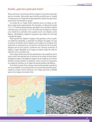 Escalas, ¿qué son y para qué sirven?
Para continuar con la lectura de los mapas es necesario aprender
qué es la escala. ¿Recuerdas que Carolina escribió que su ciudad
no aparece en un mapa de escala pequeña? ¿Qué tuvo que hacer
para verla? Coméntalo en grupo.
La escala de un mapa indica cuántas veces se redujo un ob-
jeto o lugar para representarlo. Por ejemplo, un dibujo de escala
1 a 1 (1:1) sería la representación del objeto en su tamaño original,
mientras que una escala 1 a 2 (1:2) indica que el objeto se redujo
a la mitad de su tamaño. Esto puede ocurrir con objetos como
lápices, calculadoras, zapatos o juguetes, que caben en una hoja
o pliego de papel.
Para representar objetos o lugares más grandes, como un país,
no podemos agrandar y agrandar los pliegos de papel, así que
se reduce el tamaño de los objetos y los lugares en el dibujo. Esa
reducción se representa en el número a la derecha de la escala,
después de los dos puntos. Conforme ese número aumenta, el
objeto o lugar dibujado en el mapa se reduce cada vez más en
relación con su tamaño real.
Una mayor reducción permite representar más superficie, por lo
tanto, entre más grande sea el número de la escala, el área repre-
sentadaesmayor,ylosobjetosolugaressevencadavezconmenos
detalle e incluso pueden no aparecer, como ocurrió con Guaymas,
la ciudad de Carolina, en el mapa de división política de México.
Se le llama escala chica a la que representa grandes superficies
con poco detalle. La escala grande se usa para representar países,
regiones o áreas menos extensas, con mayor precisión y detalle
que en los mapas de escala chica.
ΕΕ Fotografía aérea de Guaymas, Sonora.ΕΕ Plano de Guaymas, Sonora.
HEROICA GUAYMAS
(Cab. Mpal.)
CALLE X
CALLE V
CALLE XV
CALLE IX
CALLE IV CALLE III
CALLE XIX
CALLE XII
CALLE I
CALLE 00
CALLE II
CALLE VII
CALLE XVIII
CALLE
GARCÍA
LÓPEZ
CALLE SERDÁN
XX
CALLE XI
CALLE
XVI
CALLE JESÚS SIQUEIROS
XXI
CALLE
XVI-A
XVII
CALLE ALFONSO IBERRI
CALLE SERDÁN
A
22
CALLE ADOLFO
DE LA HUERTA
AD
OL
FO
DE
LA
HU
ER
TA
CALLE XXIII
21
CALLE
ARROYITO
X PONIENTE
CALLE IX PONIENTE
CALLE
SÁNCHEZ
TABOADA
XI
II
CALLE XX
CALLE I
CALLE VIII
CALLE I
CALLE XX
IV
CALLE XIX
CALLE 0
XX
XV
CALLE XIX
CALLE XVIII
CALLE XVIII
CALLE 0
CALLE XV
CALLE II
CALLEXVIII
CALLE XV
XVII
CA
LL
E
MI
RA
DO
R
CALLE
10
CALLE14
CALLE20
CALLE13
CALLE15
CALLE16
CALLE19
CALLE12
CALLE26
CALLE29
CALLE25
CAL
LE
31
CALLE32
CAL
LE
27
CALLE18
CALLE21
CALLE V
CAL
LE
28
CALLE11-A
CALLE24
CAL
LE
30
CA
LL
E
YA
ÑE
Z
CALLE22
CAL
LE
34
CALLE17
CALLE XI
ABELARDO L. RODRÍGUEZ Y/O AV. XIII
CALLE26VA.
CALLEARCE
CALLE ADOLFO DE LA HUERTA
CA
LL
E
XV
II
I
MALECÓN MALPICA
CALLEJESÚSGARCÍA
CA
LL
E
MI
RA
DO
R
CALLE LA HERRADURA
LA
MU
RA
LL
A
CALLEARROYO
19BIS
PORFIRIO DÍAZ
PEDROMORENO
LOS
ARTEFACTOS
RIN
CÓN
DEL
BUR
RO
MUELLE
REMA
MUELLE
RAMSA
PU
NT
A
AR
EN
A
MUE
LLE
PÁJ
ARO
MEN
DIV
IL
23
CALLE19
CA
LL
E
31
CALLE11
CALLE10
CALLE10
CALLE18
CALLE V
11-A
25
CALLE
21
CALLE11
CALLE22
CALLE11
CALLE18
CALLE23
CALLE11
CALLE12
CALLE
17
CALLE20
22
CALLE11
CALLE12
B A H Í A G U A Y M A S
CALLE
MUELLE
REM
ESCALA 1:18 000
Metros
0 180 360
27
Lección 3
GEO-4-P-001-041.indd 27 24/01/17 15:54
 