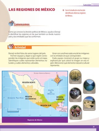 Actividad
LAS REGIONES DE MÉXICO ❖❖ Con el estudio de esta lección
identificarás diversas regiones
de México.
Como ya conoces la división política de México, ayuda a Donají
a identificar las regiones en las que también se divide nuestro
país y las entidades que las conforman.
Comencemos
0 600 km
Océano Pacíﬁco
Golfo
de
México
BELICE
ESTADOS UNIDOS DE AMÉRICA
GUATEMALA
EL SALVADOR
HONDURAS
REGIÓN NORTE
REGIÓN
OCCIDENTAL
REGIÓN SUR
REGIÓN
ORIENTAL
23° 27’
30°
25°
20°
15°
115° 110° 105° 100° 95° 90°
Regiones de México
Oaxaca
Chihuahua
Michoacán
Estado de México
Chiapas
Donají recibió fotos de varios lugares del país.
Formen equipos y digan a qué región corres-
ponden las imágenes que están junto al mapa.
Identifiquen cuáles representan elementos na-
turales y cuáles elementos culturales.
Unan con una línea cada una de las imágenes
con la entidad a la que corresponden.
Cada equipo mostrará al grupo su mapa y
explicará por qué colocó la imagen en esa re-
gión. Mencionen qué elemento natural o cultural
representa.
31
Lección 4
GEOGRAFIA-4-P-001-041*.indd 31 24/10/17 18:20
 