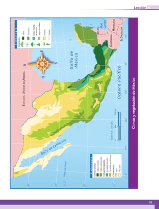 ClimasyvegetacióndeMéxico
23°27’
30°
25°
20°
15°
115°110°105°100°95°90°
TrópicodeCáncer
0255510km
OcéanoPacíﬁco
Golfode
México
BELICE
ESTADOSUNIDOS
GUATEMALA
ELSALVADOR
HONDURAS
Mar
Caribe
Golfo
de California
Escala1:17000000
Simbología
Cálidohúmedo
Cálidosemihúmedo
Climascálidos
Templadohúmedo
Templadosemihúmedo
Climastemplados
Seco
Muyseco
Climassecos
Simbología
Selva
Selvaseca
Bosquemesófilo
demontaña
Bosquedeconíferas
Matorral
Pastizal
Vegetación
DEAMÉRICA
33
Lección 4
GEOGRAFIA-4-P-001-041.indd 33 09/01/19 12:43
 