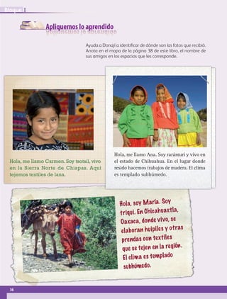 Apliquemos lo aprendido
Ayuda a Donají a identificar de dónde son las fotos que recibió.
Anota en el mapa de la página 38 de este libro, el nombre de
sus amigos en los espacios que les corresponde.
Hola, soy María. Soy
triqui. En Chicahuaxtla,
Oaxaca, donde vivo, se
elaboran huipiles y otras
prendas con textiles
que se tejen en la región.
El clima es templado
subhúmedo.
Hola, me llamo Ana. Soy rarámuri y vivo en
el estado de Chihuahua. En el lugar donde
resido hacemos trabajos de madera. El clima
es templado subhúmedo.
Hola, me llamo Carmen. Soy tsotsil, vivo
en la Sierra Norte de Chiapas. Aquí
tejemos textiles de lana.
36
IBloque
GEO-4-P-001-041.indd 36 25/01/17 16:15
 