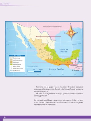 Comenta con tu grupo y con tu maestro: ¿de cuál de las cuatro
regiones del mapa recibió Donají más fotografías de amigos y
amigas indígenas?
De las cuatro regiones de tu mapa, ¿cuál te parece más intere-
sante y por qué?
En los siguientes bloques aprenderás más acerca de los elemen-
tos naturales y sociales que identificaste en las diversas regiones
representadas en los mapas.
0 300 600 km Océano Pacíﬁco
Golfo de
México
BELICE
ESTADOS UNIDOS DE AMÉRICA
GUATEMALA
EL SALVADOR
HONDURAS
23° 27’
30°
25°
20°
15°
115° 110° 105° 100° 95° 90°
Trópico de Cáncer
Escala 1: 22 338 461
Mar
Caribe
Golfo
deCalifornia
S i m b o l o g í a
Región norte
Región occidental
Región sur
Región oriental
Límite estatal
Límite internacional
Río fronterizo
38
IBloque
GEO-4-P-001-041.indd 38 20/01/17 11:31
 