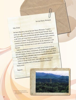 ΕΕ Hace muchos años la lava
cubrió al pueblo de San Juan
Parangaricutiro.
	
San Juan Nuevo, Michoacán
Hola, Donají:
Me llamo Alejandro y vivo en San Juan Nuevo, Michoacán. Te quiero
contar que cerca de mi pueblo hay un volcán llamado Paricutín. Dicen
que hace muchos años en el terreno del señor Dionisio Pulido comenzó
a salir humo, por lo que él puso su sombrero sobre ese lugar y entonces
el sombrero se elevó. Tiempo después se abrió una enorme grieta y
comenzó a formarse una elevación de tierra. De ahí, empezaron a salir
rocas de fuego y más tarde lava, la cual cubrió el pueblo de San Juan
Paricutín.
Todos los pobladores huyeron y en el Valle de los Conejos fundaron
mi pueblo, San Juan Nuevo. Curiosamente, del pueblo viejo sólo queda la
torre de la iglesia. El volcán arrojó materiales durante nueve años. Dicen
que parecían fuegos artificiales y que era un espectáculo sorprendente.
En Michoacán hay muchos volcanes.
¿Cómo es el lugar donde vives? ¿Hay valles, sierras o llanuras?
Espero que puedas venir a mi casa para llevarte al Paricutín.
Hasta pronto.
Alejandro
44
GEO-4-P.indb 44 06/11/15 16:16
 