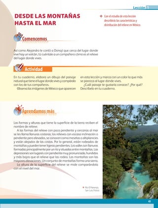 Comencemos
Actividad
Así como Alejandro le contó a Donají que cerca del lugar donde
vive hay un volcán, tú cuéntale a un compañero cómo es el relieve
del lugar donde vives.
ΕΕ Río El Naranjo,
San Luis Potosí.
DESDE LAS MONTAÑAS
HASTA EL MAR
❖❖ Con el estudio de esta lección
describirás las características y
distribución del relieve en México.
En tu cuaderno, elabora un dibujo del paisaje
naturalquetieneellugardondevivesycompáralo
con los de tus compañeros.
ObservalasimágenesdeMéxicoqueaparecen
en esta lección y marca con un color la que más
se parezca al lugar donde vives.
¿Cuál paisaje te gustaría conocer? ¿Por qué?
Descríbelo en tu cuaderno.
Las formas y alturas que tiene la superficie de la tierra reciben el
nombre de relieve.
A las formas del relieve con poca pendiente y cercanas al mar
se les llama llanuras costeras; los relieves con escasa inclinación o
pendiente pero elevados, se conocen como mesetas o altiplanicies
y están alejados de las costas. Por lo general, están rodeados de
montañasypuedentenerligeraspendientes.Losvallessonllanuras
formadasprincipalmenteporunrío y situadas entre montañas. Las
depresionessonlugaresconpendientemuypronunciada,hundidos
y más bajos que el relieve que las rodea. Las montañas son las
mayores elevaciones. Un conjunto de montañas forma una sierra.
La altura de la superficie del relieve se mide comparándola
con el nivel del mar.
Aprendamos más
45
Lección 1
GEO-4-P.indb 45 06/11/15 16:16
 