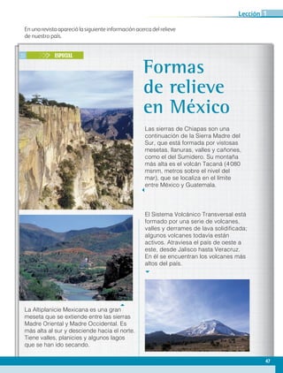 En una revista apareció la siguiente información acerca del relieve
de nuestro país.
25 ESPECIAL
Las sierras de Chiapas son una
continuación de la Sierra Madre del
Sur, que está formada por vistosas
mesetas, llanuras, valles y cañones,
como el del Sumidero. Su montaña
más alta es el volcán Tacaná (4 080
msnm, metros sobre el nivel del
mar), que se localiza en el límite
entre México y Guatemala.
Formas
de relieve
en México
El Sistema Volcánico Transversal está
formado por una serie de volcanes,
valles y derrames de lava solidificada;
algunos volcanes todavía están
activos. Atraviesa el país de oeste a
este, desde Jalisco hasta Veracruz.
En él se encuentran los volcanes más
altos del país.
La Altiplanicie Mexicana es una gran
meseta que se extiende entre las sierras
Madre Oriental y Madre Occidental. Es
más alta al sur y desciende hacia el norte.
Tiene valles, planicies y algunos lagos
que se han ido secando.
47
Lección 1
GEO-4-P.indb 47 06/11/15 16:16
 