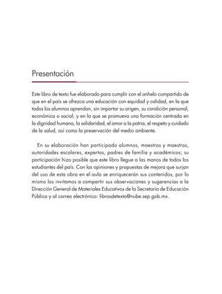 Presentación
Este libro de texto fue elaborado para cumplir con el anhelo compartido de
que en el país se ofrezca una educación con equidad y calidad, en la que
todos los alumnos aprendan, sin importar su origen, su condición personal,
económica o social, y en la que se promueva una formación centrada en
la dignidad humana, la solidaridad, el amor a la patria, el respeto y cuidado
de la salud, así como la preservación del medio ambiente.
En su elaboración han participado alumnos, maestras y maestros,
autoridades escolares, expertos, padres de familia y académicos; su
participación hizo posible que este libro llegue a las manos de todos los
estudiantes del país. Con las opiniones y propuestas de mejora que surjan
del uso de esta obra en el aula se enriquecerán sus contenidos, por lo
mismo los invitamos a compartir sus observaciones y sugerencias a la
Dirección General de Materiales Educativos de la Secretaría de Educación
Pública y al correo electrónico: librosdetexto@nube.sep.gob.mx.
GEOGRAFIA-4-P-001-041.indd 3 01/03/19 12:10
 