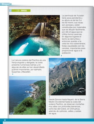 26 ESPECIAL
Desde Sonora hasta Nayarit, de la Sierra
Madre Occidental hasta la costa del
océano Pacífico, se observan montañas
muy altas con profundas barrancas,
como las del Cobre, en Chihuahua,
además de cañones, valles y caídas
de agua.
La península de Yucatán
tiene poca pendiente y
su altura va de los 0 a
los 50 msnm; sus rocas
son porosas y están
constituidas por materiales
que se diluyen fácilmente,
por ello el agua que se
infiltra forma cavernas.
En algunos lugares el
techo se derrumba y
entonces quedan a la
vista los ríos subterráneos.
Estas oquedades son los
cenotes, importantes para
proporcionar agua a la
población.
La Llanura costera del Pacífico es una
franja angosta y alargada; la costa
presenta numerosas bahías y en
algunas de ellas se han desarrollado
puertos importantes, por ejemplo,
Guaymas y Mazatlán.
48
IIBloque
GEOGRAFIA-4-P-042-083.indd 48 08/08/17 13:22
 