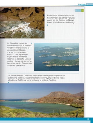 27
En la Sierra Madre Oriental se
han formado cavernas y grutas
como las de García, en Nuevo
León, y San Bartolo, en Hidalgo.
La Sierra Madre del Sur
limita al norte con el Sistema
Volcánico Transversal y la
depresión del Balsas,
y al sur con el océano
Pacífico. Las aguas que
bajan de sus montañas
recorren la estrecha Llanura
costera y forman bahías, como
las de Manzanillo, Zihuatanejo,
Acapulco y Huatulco.
La Sierra de Baja California se localiza a lo largo de la península
del mismo nombre. Sus montañas tienen mayor pendiente hacia
el golfo de California y menor hacia el océano Pacífico.
49
Lección 1
GEO-4-P.indb 49 06/11/15 16:16
 