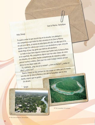 ΕΕ Río Soto la Marina, Tamaulipas.
ΕΕ Río Guayalejo, Tamaulipas.
	
Soto la Marina, Tamaulipas
Hola, Donají:
Te quiero contar lo que ocurrió hoy en la escuela. Les platiqué a
mis compañeros que todos los días atravieso el río Soto la Marina,
el cual corre lento, al menos en esta época del año. Les dije que el río
ayuda a regar los cultivos que crecen a sus alrededores y que, cerca de
donde llega al mar, hay gente que disfruta del atardecer.
Lo malo es que tiene algunos tramos que huelen mal y la basura flota
en la superficie. Mis compañeros dijeron que han oído relatos de cómo
sus abuelos, en su niñez, hacían competencias de natación y solían
pescar trucha y curbina. ¡Claro que nos costó trabajo creerlo!, porque
ahora no nos dejan nadar ahí.
Tú, cuéntame, ¿hay ríos en tu estado?, ¿cómo se llaman?, ¿nadas en
ellos?, ¿cómo son?
Bueno, Donají, te dejo porque me voy a jugar un ratito, pero te mando
una foto del río Soto la Marina y otra del río Guayalejo, que es muy
bonito, espero que te gusten.
Un abrazo.
Sergio
52
GEOGRAFIA-4-P-042-083*.indd 52 24/10/17 18:20
 