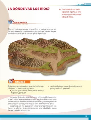 Actividad
Observa las imágenes que acompañan la carta y recuerda los
ríos que conoces. En la siguiente imagen, traza uno o varios ríos por
donde consideres que es posible que el agua fluya.
¿A DÓNDE VAN LOS RÍOS? ❖❖ Con el estudio de esta lección
explicarás la importancia de las
vertientes y principales cuencas
hídricas de México.
Reúneteconuncompañero;observenlosríosque
dibujaron y comenten lo siguiente:
•• ¿Los ríos que trazaron pasan por los mismos
lugares?, ¿por qué?
•• ¿Ambos dibujaron curvas dentro del camino
que sigue el río?, ¿por qué?
Comencemos
Las curvas de los ríos se producen por la forma del relieve sobre
el que pasa el agua y por la velocidad que lleva. Mientras menos
pendiente o inclinación tiene el terreno, más curvas se producen
en el curso de los ríos, pues el agua corre de forma más lenta.
En cambio, los ríos que corren sobre terrenos inclinados con
fuertes pendientes tienen pocas curvas, y su velocidad y fuerza
forman cañadas o barrancos.
53
Lección 2
GEO-4-P.indb 53 06/11/15 16:17
 
