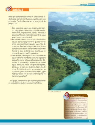 Actividad
ΕΕ Las Nubes, Chiapas.
Para que comprendas cómo es una cuenca hi-
drológica, reúnete con tu equipo y elaboren una
maqueta. Pueden basarse en la imagen de la
página 53.
•• Con plastilina, papel con pegamento blan-
co, migajón o masa, elaboren las sierras,
montañas, depresiones, valles, llanuras y
planicies.Utilicenmaterialresistentealagua
y procuren no usar unicel.
•• Recuerden marcar con mucha claridad los
cauces de los ríos pequeños que se unirán
al río principal. Para trazarlos usen hilo de
colorazul.Tambiénincluyanparcelasocasas
dondeloconsiderenconveniente.Noolviden
formar el lago o el mar, que es el lugar en
donde desemboca el río principal.
•• Unavezqueconstruyansumaqueta,viertan
agua sobre las montañas con una regadera
pequeña, como si lloviera ligeramente. Ob-
serven lo que ocurre. Si quieren, pinten el
agua de azul o verde con pintura vegetal,
para que sepan con exactitud por dónde
corre. Individualmente, respondan en su
cuaderno:¿haciadóndecorrióelagua?,¿qué
habría pasado con el agua si la maqueta no
tuviera montañas?
Engrupo,comentenloquehicieronydescriban
en su cuaderno qué es una cuenca hídrica.
✥ Consulta en...
Visita la página http://
earth.google.es/ para conocer
más sobre las cuencas hídricas.
Encontrarás información sobre
las cuencas del río Santiago, del
Balsas y del Soto la Marina, ubica-
dos en México, o la cuenca del río
Amazonas, en Brasil. Compara sus
formasytamaños.¿Quédiferencias
y similitudes encuentras?
55
Lección 2
GEO-4-P.indb 55 06/11/15 16:17
 