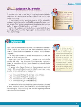 Apliquemos lo aprendido
Exploremos
Ahora que sabes qué es una cuenca y qué vertientes principales
agrupan a las cuencas, veremos la distribución de los ríos en el
territorio nacional.
En nuestro país existen aproximadamente 50 ríos principales,
los cuales recolectan casi la totalidad del agua de lluvia que corre
por la superficie. Las cuencas de estos ríos abarcan dos terceras
partes de la superficie del territorio nacional.
Losríosmáscaudalososeimportantesparalacaptacióndeagua
son: Grijalva, Usumacinta, Papaloapan, Coatzacoalcos, Balsas,
Pánuco y Santiago.
En el mapa de Principales ríos y cuencas hidrográficas de México,
anexo, página 189, localiza los ríos mencionados en el párrafo
anterior y anótalos en tu cuaderno con el título Ríos principales
de México.
Con ayuda de su maestro, organícense en equipos y cada uno
escoja un río de los anteriores.
Sigan el curso del río en el mapa y escriban en su cuaderno los
estados que cruza y que forman parte de su cuenca, comenzan-
do por la entidad donde nace y terminando con aquella donde
desemboca.
En grupo, sobre el pizarrón o en un pliego de papel, anoten el
nombre del río que trabajaron y las entidades que cruza. Luego,
señalen con un color diferente lo siguiente:
•• Los ríos que son límite en la frontera norte del país.
•• Los ríos que son límite en la frontera sur.
•• Los estados con menor cantidad de ríos.
•• Los estados con mayor cantidad de ríos.
La distribución de los ríos sobre nuestro territorio no es uniforme,
es decir, no hay la misma cantidad de ríos en todas las regiones
de nuestro país. Esta situación puede acarrear algunos problemas
como verán a continuación.
✥Undatointeresante
En México, como en
muchas partes del
mundo, se presentan pro-
blemas de disponibilidad de
agua. Se ha calculado que
del total de agua que cae
cada año, más de dos terce-
ras partes se evaporan; 27%
escurre por los ríos y arroyos,
y sólo 4% se f iltra en el suelo,
de donde principalmente to-
mamosaguaparaelconsumo
humano.
✥Consultaen...
Visita el portal Primaria
tic http://basica.
primariatic.sep.gob.mx
y en la pestaña Busca, anota
lagosoconsultaotrasfuentes
digitalesparainvestigarcómo
se distribuye el agua en
México.
57
Lección 2
GEOGRAFIA-4-P-042-083.indd 57 09/01/19 12:46
 