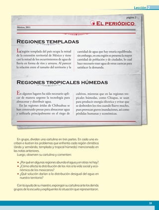 En grupo, dividan una cartulina en tres partes. En cada una es-
criban e ilustren los problemas que enfrenta cada región climática
(árida y semiárida, templada y tropical húmeda) mencionada en
las notas anteriores.
Luego, observen su cartulina y comenten:
•• ¿Porquéenalgunasregionesabundaelaguayenotrasnohay?
•• ¿Cómo afecta la distribución de los ríos a la vida social y eco-
nómica de los mexicanos?
•• ¿Qué solución darían a la distribución desigual del agua en
nuestro territorio?
Conlaayudadesumaestro,expongansucartulinaantelosdemás
grupos de la escuela y explíquenles la situación que representaron.
México, 2011
La región templada del país ocupa la mitad
de la extensión territorial de México y tiene
casi la mitad de los escurrimientos de agua de
lluvia en forma de ríos y arroyos. Al parecer
la relación entre el tamaño del territorio y la
cantidad de agua que hay estaría equilibrada;
sinembargo,enestaregiónsepresentalamayor
cantidad de población y de ciudades, lo cual
hace necesario traer agua de otras cuencas para
satisfacer la demanda.
En algunos lugares ha sido necesario apli-
car de manera urgente la tecnología para
almacenar y distribuir agua.
En las regiones áridas de Chihuahua se
han construido presas para almacenar agua
y utilizarla principalmente en el riego de
cultivos, mientras que en las regiones tro-
picales húmedas, como Chiapas, se usan
para producir energía eléctrica y evitar que
se desborden los ríos cuando llueve mucho,
puesprovocangravesinundaciones,asícomo
pérdidas humanas y económicas.
El periódico
Regiones templadas
Regiones tropicales húmedas
página 2
59
Lección 2
GEO-4-P-042-083.indd 59 20/01/17 11:32
 