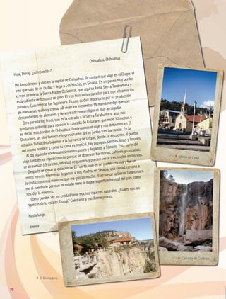 ΕΕ El Divisadero.
	
Chihuahua, Chihuahua
Hola, Donají, ¿cómo estás?
Me llamo Jimena y vivo en la capital de Chihuahua. Te contaré que viajé en el Chepe, el
tren que sale de mi ciudad y llega a Los Mochis, en Sinaloa. Es un paseo muy bonito:
el tren atraviesa la Sierra Madre Occidental, que aquí se llama Sierra Tarahumara y
está cubierta de bosques de pino. El tren hizo varias paradas para que viéramos los
paisajes. Cuauhtémoc fue la primera. Es una ciudad importante por su producción
de manzanas, queso y crema. Allí viven los menonitas. Mi mamá me dijo que son
descendientes de alemanes y tienen tradiciones religiosas muy arraigadas.
Otra parada fue Creel, que es la entrada a la Sierra Tarahumara; aquí nos
quedamos a dormir para conocer la cascada de Cusárare, que mide 30 metros y
es de las más bonitas de Chihuahua. Continuamos el viaje y nos detuvimos en El
Divisadero, un sitio famoso e impresionante; ahí se juntan tres barrancas. En la
estación Bahuichivo bajamos a la barranca de Urique, donde se encuentra el pueblo
del mismo nombre y, como su clima es tropical, hay papayas, sandías, limas y limones.
Al día siguiente continuamos nuestro paseo y llegamos a Témoris. Esta parte del
viaje también es impresionante porque se observan barrancas, cañones y cascadas;
se atraviesan 89 túneles, infinidad de puentes y pueden verse tres niveles en las vías.
Después de pasar la estación de El Fuerte, que es un pueblo colonial y fue un
centro minero, finalmente llegamos a Los Mochis, en Sinaloa, una ciudad cercana a
la costa; comimos mariscos que me gustan mucho. Al atravesar la Sierra Tarahumara
me di cuenta de por qué mi estado tiene la mayor superficie forestal del país, como
nos dijo la maestra.
Como puedes ver, mi entidad tiene muchas riquezas naturales. ¿Cuáles son las
riquezas de tu estado, Donají? Cuéntame y escríbeme pronto.
Hasta luego.
Jimena
ΕΕ Cascada de Cusárare.
ΕΕ Iglesia de Creel.
70
GEO-4-P-042-083.indd 70 23/01/17 15:55
 