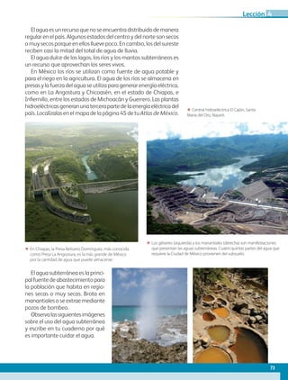 Elaguaesunrecursoquenoseencuentradistribuidodemanera
regular en el país. Algunos estados del centro y del norte son secos
o muy secos porque en ellos llueve poco. En cambio, los del sureste
reciben casi la mitad del total de agua de lluvia.
El agua dulce de los lagos, los ríos y los mantos subterráneos es
un recurso que aprovechan los seres vivos.
En México los ríos se utilizan como fuente de agua potable y
para el riego en la agricultura. El agua de los ríos se almacena en
presas y la fuerza del agua se utiliza para generar energía eléctrica,
como en La Angostura y Chicoasén, en el estado de Chiapas, e
Infiernillo, entre los estados de Michoacán y Guerrero. Las plantas
hidroeléctricasgeneranunatercerapartedelaenergíaeléctricadel
país. Localízalas en el mapa de la página 45 de tu Atlas de México.
ΕΕ En Chiapas, la Presa Belisario Domínguez, más conocida
como Presa La Angostura, es la más grande de México
por la cantidad de agua que puede almacenar.
ΕΕ Central hidroeléctrica El Cajón, Santa
María del Oro, Nayarit.
ΕΕ Los géiseres (izquierda) y los manantiales (derecha) son manifestaciones
que presentan las aguas subterráneas. Cuatro quintas partes del agua que
requiere la Ciudad de México provienen del subsuelo.
El agua subterránea es la princi-
pal fuente de abastecimiento para
la población que habita en regio-
nes secas o muy secas. Brota en
manantiales o se extrae mediante
pozos de bombeo.
Observalassiguientesimágenes
sobre el uso del agua subterránea
y escribe en tu cuaderno por qué
es importante cuidar el agua.
73
Lección 4
GEOGRAFIA-4-P-042-083.indd 73 08/08/17 13:23
 