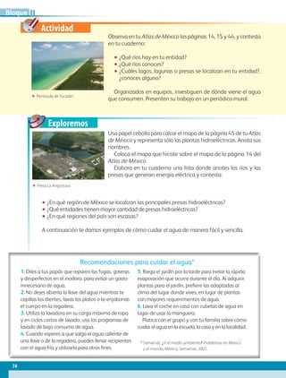 Actividad
Exploremos
Observa en tu Atlas de México las páginas 14, 15 y 44, y contesta
en tu cuaderno:
•• ¿Qué ríos hay en tu entidad?
•• ¿Qué ríos conoces?
•• ¿Cuáles lagos, lagunas o presas se localizan en tu entidad?,
¿conoces alguno?
Organizados en equipos, investiguen de dónde viene el agua
que consumen. Presenten su trabajo en un periódico mural.
ΕΕ Presa La Angostura
ΕΕ Península deYucatán.
Recomendaciones para cuidar el agua*
1. Diles a tus papás que reparen las fugas, goteras
y desperfectos en el inodoro, para evitar un gasto
innecesario de agua.
2. No dejes abierta la llave del agua mientras te
cepillas los dientes, lavas los platos o te enjabonas
el cuerpo en la regadera.
3. Utiliza la lavadora en su carga máxima de ropa
y en ciclos cortos de lavado; usa los programas de
lavado de bajo consumo de agua.
4. Cuando esperes a que salga el agua caliente de
una llave o de la regadera, puedes llenar recipientes
con el agua fría y utilizarla para otros fines.
5. Riega el jardín por la tarde para evitar la rápida
evaporación que ocurre durante el día. Al adquirir
plantas para el jardín, prefiere las adaptadas al
clima del lugar donde vives, en lugar de plantas
con mayores requerimientos de agua.
6. Lava el coche en casa con cubetas de agua en
lugar de usar la manguera.
Platica con el grupo y con tu familia sobre cómo
cuidar el agua en la escuela, la casa y en la localidad.
* Semarnat, ¿Y el medio ambiente? Problemas en México
y el mundo, México, Semarnat, 2007.
Usa papel cebolla para calcar el mapa de la página 45 de tu Atlas
de México y representa sólo las plantas hidroeléctricas. Anota sus
nombres.
Coloca el mapa que hiciste sobre el mapa de la página 14 del
Atlas de México.
Elabora en tu cuaderno una lista donde anotes los ríos y las
presas que generan energía eléctrica y contesta:
•• ¿En qué región de México se localizan las principales presas hidroeléctricas?
•• ¿Qué entidades tienen mayor cantidad de presas hidroeléctricas?
•• ¿En qué regiones del país son escasas?
A continuación te damos ejemplos de cómo cuidar el agua de manera fácil y sencilla.
74
IIBloque
GEO-4-P-042-083.indd 74 15/12/15 12:41
 