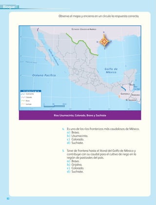 82
Observa el mapa y encierra en un círculo la respuesta correcta.
4.	 Es uno de los ríos fronterizos más caudalosos de México.
a )	Bravo.
b )	 Usumacinta.
c )	 Colorado.
d )	 Suchiate.
5.	 Sirve de frontera hasta el litoral del Golfo de México y
contribuye con su caudal para el cultivo de riego en la
región de pastizales del país.
a )	 Bravo.
b )	 Grijalva.
c )	 Colorado.
d )	 Suchiate.
0 300 600 km
S i m b o l o g í a
Usumacinta
Colorado
Bravo
Suchiate
Océano Pacíﬁco
Golfo de
México
BELICE
ESTADOS UNIDOS DE AMÉRICA
GUATEMALA
EL SALVADOR
HONDURAS
23° 27’
30°
25°
20°
15°
115° 110° 105° 100° 95° 90°
Trópico de Cáncer
Mar
Caribe
Golfo
deCalifornia
Ríos Usumacinta, Colorado, Bravo y Suchiate
IIBloque
GEO-4-P.indb 82 06/11/15 16:19
 