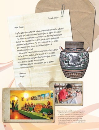 86
ΕΕ La cerámica de petatillo hecha por artesanos
deTonalá, Jalisco, es una de las más bellas de
la alfarería mexicana. Se caracteriza por su
f ina decoración con motivos tomados de
la naturaleza. La familia de José Bernabé,
originaria de Tonalá, fue una de las iniciadoras
de esta técnica que se ha preservado durante
generaciones.
	
Tonalá, Jalisco
Hola, Donají:
Soy Sergio y vivo en Tonalá, Jalisco, una ciudad con mucha actividad
artesanal que está pegadita a Guadalajara, la capital del estado.
La maestra nos enseñó en un mapa que Tonalá y Guadalajara
forman una conurbación, es decir, que la capital y mi ciudad
crecieron hasta juntarse. Por eso casi todas las personas
que conozco van y vienen a Guadalajara como si
fuera la misma ciudad.
Mis vecinos hacen bonitas artesanías con barro, papel
maché o vidrio soplado, y las venden en el mercado
de artesanías de aquí y en el de Guadalajara. Incluso
creo que las mandan a otros países.
Te mando algunas fotos, espero que te gusten.
Escríbeme pronto.
Abrazos.
Sergio
GEO-4-P.indb 86 06/11/15 16:20
 