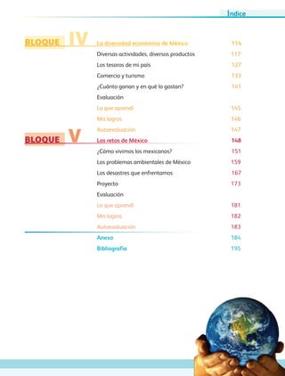 BLOQUE
BLOQUE
IV
V
La diversidad económica de México	 114
Diversas actividades, diversos productos	 117
Los tesoros de mi país	 127
Comercio y turismo	 133
¿Cuánto ganan y en qué lo gastan?	 141
Evaluación
Lo que aprendí	 145
Mis logros	 146
Autoevaluación 147
Los retos de México	 148
¿Cómo vivimos los mexicanos?	 151
Los problemas ambientales de México	 159
Los desastres que enfrentamos	 167
Proyecto		 173
Evaluación
Lo que aprendí 181
Mis logros 182
Autoevaluación 183
Anexo	 184
Bibliografía	 195
Índice
GEO-4-P.indb 7 06/11/15 16:14
 