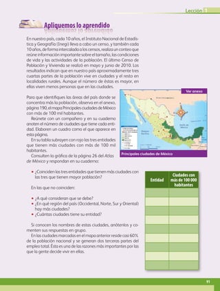 Apliquemos lo aprendido
En nuestro país, cada 10 años, el Instituto Nacional de Estadís-
tica y Geografía (Inegi) lleva a cabo un censo, y también cada
10años,deformaintercaladaaloscensos,realizaunconteoque
reúne información importante sobre el tamaño, las condiciones
de vida y las actividades de la población. El último Censo de
Población y Vivienda se realizó en mayo y junio de 2010. Los
resultados indican que en nuestro país aproximadamente tres
cuartas partes de la población vive en ciudades y el resto en
localidades rurales. Aunque el número de éstas es mayor, en
ellas viven menos personas que en las ciudades.
Para que identifiques las áreas del país donde se
concentra más la población, observa en el anexo,
página190,elmapaPrincipalesciudadesdeMéxico
con más de 100 mil habitantes.
Reúnete con un compañero y en su cuaderno
anoten el número de ciudades que tiene cada enti-
dad. Elaboren un cuadro como el que aparece en
esta página.
En su tabla subrayen con rojo las tres entidades
que tienen más ciudades con más de 100 mil
habitantes.
Consulten la gráfica de la página 26 del Atlas
de México y respondan en su cuaderno:
•• ¿Coinciden las tres entidades que tienen más ciudades con
las tres que tienen mayor población?
En las que no coinciden:
•• ¿A qué consideran que se debe?
•• ¿En qué región del país (Occidental, Norte, Sur y Oriental)
hay más ciudades?
•• ¿Cuántas ciudades tiene su entidad?
Si conocen los nombres de estas ciudades, anótenlos y co-
menten sus respuestas en grupo.
En las ciudades marcadas en el mapa anterior reside casi 60%
de la población nacional y se generan dos terceras partes del
empleo total. Ésta es una de las razones más importantes por las
que la gente decide vivir en ellas.
Principales ciudades de México
Ver anexo
Entidad
Ciudades con
más de 100 000
habitantes
Lección 1
91
GEOGRAFIA-4-P-084-113*.indd 91 09/08/17 15:19
 