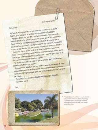 92
ΕΕ Parque Alcalde. Guadalajara es una ciudad
con grandes mercados llenos de gente y
productos de muchos lugares. También
tiene parques como el de la foto, donde
juegan los niños.
	
Guadalajara, Jalisco
Hola, Donají:
Soy Saúl, te escribo para decirte que antes vivía en El Carrizal, cerca de
Colotlán, pero hace poco mi familia y yo nos mudamos a Guadalajara.
Aquí hay edificios muy grandes y muchos automóviles. Me gusta que la
televisión tenga varios canales, pero no me agrada que en el departamento
donde vivimos no pueda jugar porque incomodo a los vecinos, así que mi
abuelo me lleva en las tardes a un parque donde hay columpios, resbaladillas
y hasta un lago. Es divertido, pero extraño los paseos a caballo en el rancho.
Hace unos días mi abuelo me llevó en el tren subterráneo, que llaman
Metro, a un mercado muy grande en el que encontramos fruta, crema, queso
como el que hacen en mi pueblo, y muchas otras cosas. Me gusta viajar en el
Metro porque llegas rápido a muchos lugares.
La escuela me queda cerca, por lo que ya no tengo que levantarme tan
temprano ni bañarme con agua fría.
Algo que no me agrada es que hay muchos camiones, que aparte de hacer
ruido, contaminan, y me molesta que me lloren los ojos cuando hay mucho
humo. Además, hay demasiada gente que ni saluda y mi mamá sale muy tarde
del trabajo.
Te mando la foto del parque Alcalde, donde juego por las tardes.
Escríbeme pronto.
Saúl
GEO-4-P.indb 92 06/11/15 16:20
 