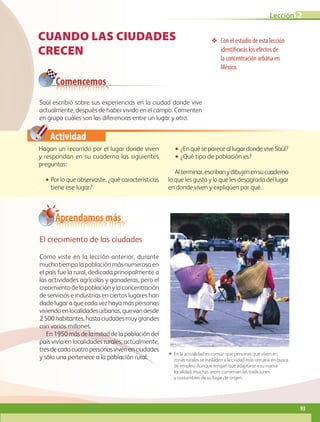 Actividad
CUANDO LAS CIUDADES
CRECEN
❖❖ Con el estudio de esta lección
identificarás los efectos de
la concentración urbana en
México.
Saúl escribió sobre sus experiencias en la ciudad donde vive
actual­­mente, después de haber vivido en el campo. Comenten
en gru­po cuáles son las diferencias entre un lugar y otro.
ΕΕ En la actualidad es común que personas que viven en
zonas rurales se trasladen a la ciudad más cercana en busca
de empleo. Aunque tengan que adaptarse a su nueva
localidad, muchas veces conservan las tradiciones
y costumbres de su lugar de origen.
Hagan un recorrido por el lugar donde viven
y respondan en su cuaderno las siguientes
preguntas:
•• Por lo que observaste, ¿qué características
tiene ese lugar?
•• ¿EnquésepareceallugardondeviveSaúl?
•• ¿Qué tipo de población es?
Alterminar,escribanydibujenensucuaderno
lo que les gusta y lo que les desagrada del lugar
en donde viven y expliquen por qué.
Comencemos
El crecimiento de las ciudades
Como viste en la lección anterior, durante
mucho tiempo la población más numerosa en
el país fue la rural, dedicada principalmente a
las actividades agrícolas y ganaderas, pero el
crecimiento de la población y la concentración
de servicios e industrias en ciertos lugares han
dado lugar a que cada vez haya más personas
viviendoenlocalidadesurbanas,quevandesde
2500habitantes,hastaciudadesmuygrandes
con varios millones.
En1950másdelamitaddelapoblacióndel
país vivía en localidades rurales; actualmente,
tresdecadacuatropersonasvivenenciudades
y sólo una pertenece a la población rural.
Aprendamos más
Lección 2
93
GEO-4-P.indb 93 06/11/15 16:20
 