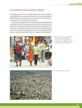Los problemas de las grandes ciudades
A medida que crecen las ciudades aumentan las necesidades
de la población que requiere más servicios, como agua potable,
electricidad y drenaje, también más viviendas, transportes y
alimentos que se cosechan en el campo.
Cuandounaciudadcrecedemaneraexcesivaesprobableque
seproduzcanefectosnegativosparaelambienteylasaluddesu
población.Lademandadeviviendapuedeprovocarquelascons-
truccionesyelasfaltoinvadanlaszonasverdes,quehayaexceso
en el consumo de combustibles y aumento en la producción de
basura, como envases desechables y empaques de alimentos.
ΕΕ De acuerdo con el Inegi, la población
rural de México se ha reducido en
comparación con la población urbana,
mientras que sus con­di­ciones de vida
se han deteriorado drásticamente.
ΕΕ Ciudad de Zacatecas, Zacatecas.
Lección 2
95
GEO-4-P.indb 95 06/11/15 16:20
 