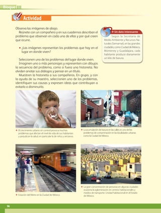 Actividad
ΕΕ La gran concentración de personas en algunas ciudades
ocasiona la aglomeración en centros habitacionales y
medios de transporte. Unidad habitacional en el Estado
de México.
Observa las imágenes de abajo.
Reúnete con un compañero y en sus cuadernos describan el
problema que observan en cada una de ellas y por qué creen
que ocurre.
•• ¿Las imágenes representan los problemas que hay en el
lugar en donde viven?
Seleccionen uno de los problemas del lugar donde viven.
Imaginen uno o más personajes y representen con dibujos
la secuencia del problema, como si fuera una historieta. No
olviden anotar sus diálogos y pensar en un título.
Muestren la historieta a sus compañeros. En grupo, y con
la ayuda de su maestro, seleccionen uno de los problemas,
identifiquen sus causas y expresen ideas que contribuyan a
evitarlo o disminuirlo.
ΕΕ El crecimiento urbano sin control provoca muchos
problemas que afectan el nivel de vida de sus habitantes
y perjudican la salud, en particular la de niños y ancianos.
ΕΕ La acumulación de basura en las calles es uno de los
problemas de contaminación en las localidades urbanas
como la Ciudad de México.
ΕΕ Estación del Metro en la Ciudad de México.
IIIBloque
✥ Un dato interesante
Según la Secretaría de
Medio Ambiente y Recursos Na-
turales (Semarnat), en las grandes
ciudades,como CiudaddeMéxico,
Monterrey y Guadalajara, cada
habitante produce diariamente
un kilo de basura.
96
GEOGRAFIA-4-P-084-113.indd 96 10/01/19 11:51
 